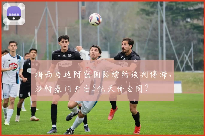 梅西与迈阿密国际续约谈判停滞，沙特豪门开出5亿天价合同？