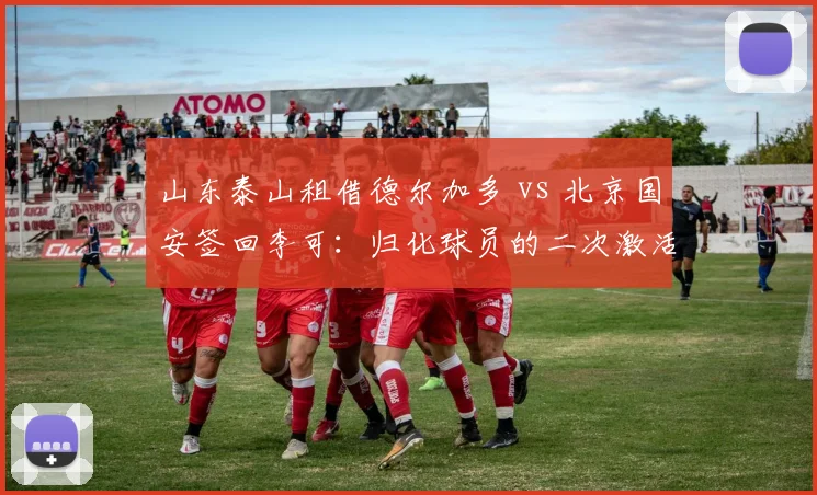 山东泰山租借德尔加多 vs 北京国安签回李可：归化球员的二次激活试验