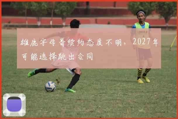 雄鹿字母哥续约态度不明，2027年可能选择跳出合同