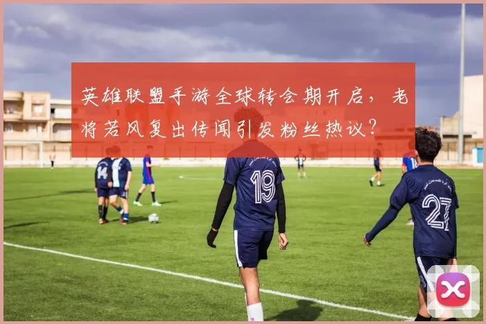 英雄联盟手游全球转会期开启，老将若风复出传闻引发粉丝热议？