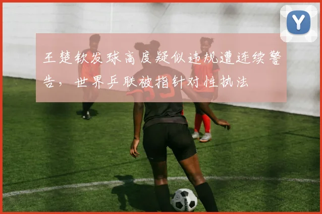 王楚钦发球高度疑似违规遭连续警告，世界乒联被指针对性执法