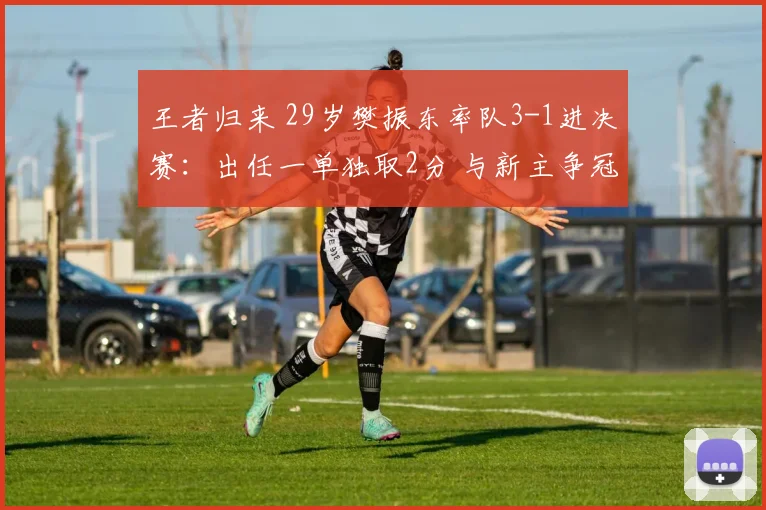王者归来 29岁樊振东率队3-1进决赛：出任一单独取2分 与新主争冠
