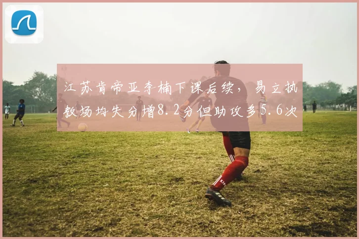 江苏肯帝亚李楠下课后续，易立执教场均失分增8.2分但助攻多5.6次，转型阵痛对比