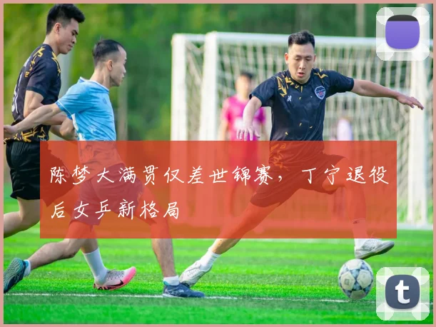 陈梦大满贯仅差世锦赛，丁宁退役后女乒新格局